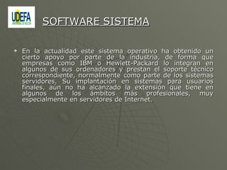 En la actualidad este sistema operativo ha obtenido un cierto apoyo por parte de la industria, de forma que empresas como IBM o Hewlett-Packard lo integran en algunos de sus ordenadores y prestan el soporte técnico correspondiente, normalmente como parte de los sistemas servidores. Su implantación en sistemas para usuarios finales, aún no ha alcanzado la extensión que tiene en algunos de los ámbitos más profesionales, muy especialmente en servidores de Internet. SOFTWARE SISTEMA 