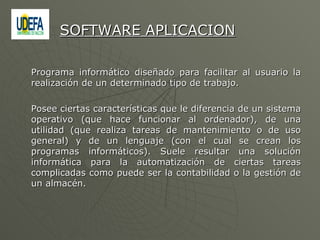 Programa informático diseñado para facilitar al usuario la realización de un determinado tipo de trabajo.  Posee ciertas características que le diferencia de un sistema operativo (que hace funcionar al ordenador), de una utilidad (que realiza tareas de mantenimiento o de uso general) y de un lenguaje (con el cual se crean los programas informáticos). Suele resultar una solución informática para la automatización de ciertas tareas complicadas como puede ser la contabilidad o la gestión de un almacén.  SOFTWARE APLICACION 