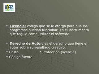 Licencia:  código que se le otorga para que los programas puedan funcionar. Es el instrumento que regula como utilizar el software. Derecho de Autor:  es el derecho que tiene el autor sobre su resultado creativo. * Costo  * Protección (licencia)  * Código fuente  