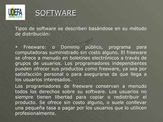 Tipos de software se describen basándose en su método de distribución: Freeware: o Dominio público, programa para computadoras suministrado sin costo alguno. El freeware se ofrece a menudo en boletines electrónicos a través de grupos de usuarios. Los programadores independientes pueden ofrecer sus productos como freeware, ya sea por satisfacción personal o para asegurarse de que llega a los usuarios interesados.  Los programadores de freeware conservan a menudo todos los derechos sobre su software. Los usuarios no siempre tienen libertad para copiar o redistribuir el producto. Se ofrece sin costo alguno, o suele conllevar una pequeña tasa a pagar por los usuarios que lo utilicen profesionalmente. SOFTWARE 