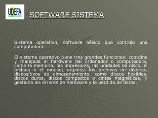 Sistema operativo, software básico que controla una computadora.  El sistema operativo tiene tres grandes funciones: coordina y manipula el hardware del ordenador o computadora, como la memoria, las impresoras, las unidades de disco, el teclado o el mouse; organiza los archivos en diversos dispositivos de almacenamiento, como discos flexibles, discos duros, discos compactos o cintas magnéticas, y gestiona los errores de hardware y la pérdida de datos. SOFTWARE SISTEMA 