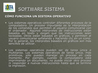 CÓMO FUNCIONA UN SISTEMA OPERATIVO  Los sistemas operativos controlan diferentes procesos de la computadora. Un proceso importante es la interpretación de los comandos que permiten al usuario comunicarse con el ordenador. Algunos intérpretes de instrucciones están basados en texto y exigen que las instrucciones sean tecleadas. Otros están basados en gráficos, y permiten al usuario comunicarse señalando y haciendo clic en un icono. Por lo general, los intérpretes basados en gráficos son más sencillos de utilizar. Los sistemas operativos pueden ser de tarea única o multitarea. Los sistemas operativos de tarea única, más primitivos, sólo pueden manejar un proceso en cada momento. Por ejemplo, cuando la computadora está imprimiendo un documento, no puede iniciar otro proceso ni responder a nuevas instrucciones hasta que se termine la impresión.  SOFTWARE SISTEMA 