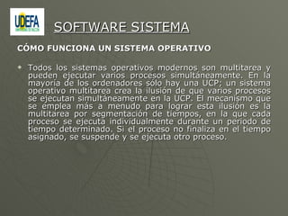 CÓMO FUNCIONA UN SISTEMA OPERATIVO  Todos los sistemas operativos modernos son multitarea y pueden ejecutar varios procesos simultáneamente. En la mayoría de los ordenadores sólo hay una UCP; un sistema operativo multitarea crea la ilusión de que varios procesos se ejecutan simultáneamente en la UCP. El mecanismo que se emplea más a menudo para lograr esta ilusión es la multitarea por segmentación de tiempos, en la que cada proceso se ejecuta individualmente durante un periodo de tiempo determinado. Si el proceso no finaliza en el tiempo asignado, se suspende y se ejecuta otro proceso.  SOFTWARE SISTEMA 