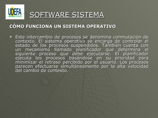 CÓMO FUNCIONA UN SISTEMA OPERATIVO  Este intercambio de procesos se denomina conmutación de contexto. El sistema operativo se encarga de controlar el estado de los procesos suspendidos. También cuenta con un mecanismo llamado planificador que determina el siguiente proceso que debe ejecutarse. El planificador ejecuta los procesos basándose en su prioridad para minimizar el retraso percibido por el usuario. Los procesos parecen efectuarse simultáneamente por la alta velocidad del cambio de contexto. SOFTWARE SISTEMA 