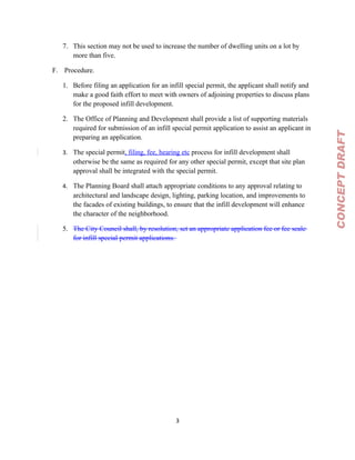 7. This section may not be used to increase the number of dwelling units on a lot by
      more than five.

F. Procedure.

   1. Before filing an application for an infill special permit, the applicant shall notify and
      make a good faith effort to meet with owners of adjoining properties to discuss plans
      for the proposed infill development.

   2. The Office of Planning and Development shall provide a list of supporting materials
      required for submission of an infill special permit application to assist an applicant in




                                                                                                  CONCEPT DRAFT
      preparing an application.

   3. The special permit, filing, fee, hearing etc process for infill development shall
      otherwise be the same as required for any other special permit, except that site plan
      approval shall be integrated with the special permit.

   4. The Planning Board shall attach appropriate conditions to any approval relating to
      architectural and landscape design, lighting, parking location, and improvements to
      the facades of existing buildings, to ensure that the infill development will enhance
      the character of the neighborhood.

   5. The City Council shall, by resolution, set an appropriate application fee or fee scale
      for infill special permit applications.




                                             3
 