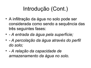 Introdução (Cont.)
• A infiltração da água no solo pode ser
considerada como sendo a sequência das
três seguintes fases:
• - A entrada da água pela superfície;
• - A percolação da água através do perfil
do solo;
• - A relação da capacidade de
armazenamento da água no solo.
 