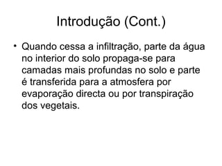 Introdução (Cont.)
• Quando cessa a infiltração, parte da água
no interior do solo propaga-se para
camadas mais profundas no solo e parte
é transferida para a atmosfera por
evaporação directa ou por transpiração
dos vegetais.
 