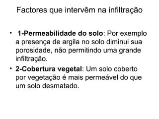 Factores que intervêm na infiltração
•  1-Permeabilidade do solo: Por exemplo
a presença de argila no solo diminui sua
porosidade, não permitindo uma grande
infiltração.
• 2-Cobertura vegetal: Um solo coberto
por vegetação é mais permeável do que
um solo desmatado.
 