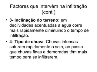 Factores que intervêm na infiltração
(cont.)
• 3- Inclinação do terreno: em
declividades acentuadas a água corre
mais rapidamente diminuindo o tempo de
infiltração.
• 4- Tipo de chuva: Chuvas intensas
saturam rapidamente o solo, ao passo
que chuvas finas e demoradas têm mais
tempo para se infiltrarem.
 