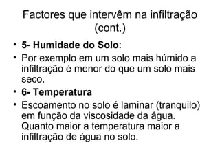 Factores que intervêm na infiltração
(cont.)
• 5- Humidade do Solo:
• Por exemplo em um solo mais húmido a
infiltração é menor do que um solo mais
seco.
• 6- Temperatura
• Escoamento no solo é laminar (tranquilo)
em função da viscosidade da água.
Quanto maior a temperatura maior a
infiltração de água no solo.
 