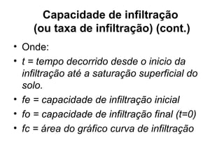 Capacidade de infiltração
(ou taxa de infiltração) (cont.)
• Onde:
• t = tempo decorrido desde o inicio da
infiltração até a saturação superficial do
solo.
• fe = capacidade de infiltração inicial
• fo = capacidade de infiltração final (t=0)
• fc = área do gráfico curva de infiltração
 
