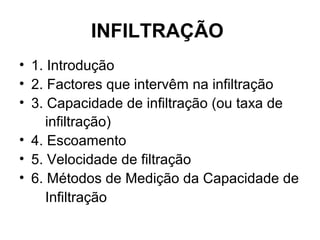 INFILTRAÇÃO
• 1. Introdução
• 2. Factores que intervêm na infiltração
• 3. Capacidade de infiltração (ou taxa de
infiltração)
• 4. Escoamento
• 5. Velocidade de filtração
• 6. Métodos de Medição da Capacidade de
Infiltração
 