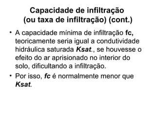 Capacidade de infiltração
(ou taxa de infiltração) (cont.)
• A capacidade mínima de infiltração fc,
teoricamente seria igual a condutividade
hidráulica saturada Ksat., se houvesse o
efeito do ar aprisionado no interior do
solo, dificultando a infiltração.
• Por isso, fc é normalmente menor que
Ksat.
 