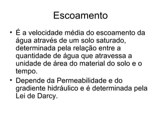 Escoamento
• É a velocidade média do escoamento da
água através de um solo saturado,
determinada pela relação entre a
quantidade de água que atravessa a
unidade de área do material do solo e o
tempo.
• Depende da Permeabilidade e do
gradiente hidráulico e é determinada pela
Lei de Darcy.
 