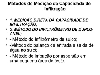 Métodos de Medição da Capacidade de
Infiltração
• 1. MEDIÇÃO DIRETA DA CAPACIDADE DE
INFILTRAÇÃO;
• 2. MÉTODO DO INFILTRÔMETRO DE DUPLO-
ANEL;
• - Método do Infiltrômetro de sulco;
• -Método do balanço de entrada e saída de
água no sulco;
• - Método de irrigação por aspersão em
uma pequena área de teste;
 