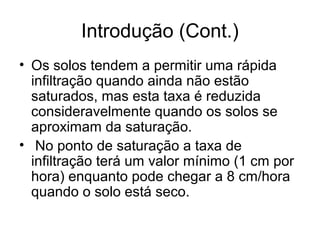 Introdução (Cont.)
• Os solos tendem a permitir uma rápida
infiltração quando ainda não estão
saturados, mas esta taxa é reduzida
consideravelmente quando os solos se
aproximam da saturação.
• No ponto de saturação a taxa de
infiltração terá um valor mínimo (1 cm por
hora) enquanto pode chegar a 8 cm/hora
quando o solo está seco.
 