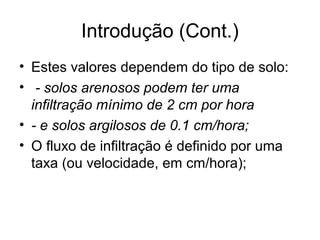 Introdução (Cont.)
• Estes valores dependem do tipo de solo:
• - solos arenosos podem ter uma
infiltração mínimo de 2 cm por hora
• - e solos argilosos de 0.1 cm/hora;
• O fluxo de infiltração é definido por uma
taxa (ou velocidade, em cm/hora);
 