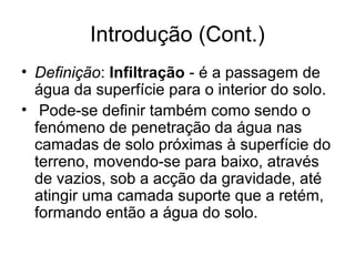 Introdução (Cont.)
• Definição: Infiltração - é a passagem de
água da superfície para o interior do solo.
• Pode-se definir também como sendo o
fenómeno de penetração da água nas
camadas de solo próximas à superfície do
terreno, movendo-se para baixo, através
de vazios, sob a acção da gravidade, até
atingir uma camada suporte que a retém,
formando então a água do solo.
 