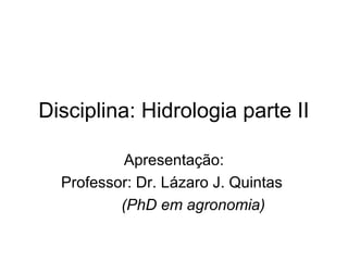 Disciplina: Hidrologia parte II
Apresentação:
Professor: Dr. Lázaro J. Quintas
(PhD em agronomia)
 