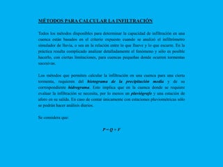 MÉTODOS PARA CALCULAR LA INFILTRACIÓN
Todos los métodos disponibles para determinar la capacidad de infiltración en una
cuenca están basados en el criterio expuesto cuando se analizó el infiltrómetro
simulador de lluvia, o sea en la relación entre lo que llueve y lo que escurre. En la
práctica resulta complicado analizar detalladamente el fenómeno y sólo es posible
hacerlo, con ciertas limitaciones, para cuencas pequeñas donde ocurren tormentas
sucesivas.
Los métodos que permiten calcular la infiltración en una cuenca para una cierta
tormenta, requieren del hietograma de la precipitación media y de su
correspondiente hidrograma. Esto implica que en la cuenca donde se requiere
evaluar la infiltración se necesita, por lo menos un pluviógrafo y una estación de
aforo en su salida. En caso de contar únicamente con estaciones pluviométricas sólo
se podrán hacer análisis diarios.
Se considera que:
P=Q+F

 