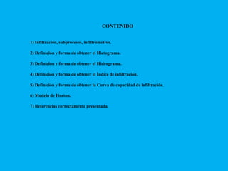 CONTENIDO
1) Infiltración, subprocesos, infiltrómetros.
2) Definición y forma de obtener el Hietograma.
3) Definición y forma de obtener el Hidrograma.
4) Definición y forma de obtener el Índice de infiltración.
5) Definición y forma de obtener la Curva de capacidad de infiltración.
6) Modelo de Horton.

7) Referencias correctamente presentada.

 