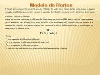 El modelo de horton, permite simular la curva de infiltración del suelo. Es un modelo de tipo empírico, que se basa en
conceptos simplificados que permiten expresar la capacidad de infiltración como una función del tiempo, de constantes
empíricas y parámetros del suelo.
Una de las primeras ecuaciones de infiltración fue desarrollada por Horton en1939, quien a partir de experimentos de
campo, estableció, para el caso de un suelo sometido a una precipitación con intensidad siempre superior a la
capacidad de infiltración, una relación empírica para representar el declive de la infiltración con el tiempo puede ser
presentada de la siguiente forma:

K.t
F= fc + (fo-fc).e
Donde:
F: es la capacidad de infiltración en el tiempo t.
Fo: es la capacidad de infiltración en el tiempo igual a cero

Fc: es la capacidad de infiltración constante.
K: parámetro del suelo que controla el decrecimiento de la capacidad de infiltración.

 