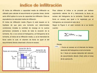 El índice de infiltración o capacidad media de infiltración es

Para obtener el índice ø se procede por tanteos

utilizado para calcular el escurrimiento en grandes áreas, donde

suponiendo valores de él y deduciendo la lluvia en

sería difícil aplicar la curva de capacidad de infiltración. Este es

exceso del hietograma de la tormenta. Cuando esta

equivalente a la velocidad media de infiltración.

lluvia en exceso sea igual a la registrada por el

El índice de infiltración media (Figura 4) está basado en la

hidrograma, se conocerá el valor de ø.

hipótesis de que para una tormenta con determinadas

Según la Figura 4, el valor correcto de ø se tendrá

condiciones iniciales la cantidad de recarga en la cuenca

cuando:

permanece constante a través de toda la duración de la
tormenta. Así, si se conoce el hietograma y el hidrograma de la
tormenta, el índice de la infiltración media, ø, es la intensidad de
lluvia sobre la cual, el volumen de lluvia es igual al del

escurrimiento directo observado o lluvia en exceso.
Donde:
= lluvia en exceso en el intervalo de tiempo
deducido del hietograma ø de la tormenta
he = lluvia en exceso deducida del volumen
de escurrimiento directo (Ved) entre el área
de la cuenca (A).

 