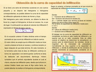 Si se tiene una serie de tormentas sucesivas en una cuenca
pequeña

y se dispone del hietograma e hidrograma

correspondientes, es posible obtener la curva de la capacidad
de infiltración aplicando el criterio de Horner y Lloys.
Del hietograma para cada tormenta, se obtiene la altura de
lluvia hp y según el hidrograma, la lluvia en exceso, he, a que
dio lugar. A continuación se calcula el volumen de infiltración F,
expresado en lámina de agua, que es:

En la ecuación anterior hf debe dividirse entre el tiempo

promedio en que ocurre la infiltración en toda la cuenca.
En este criterio se acepta que la infiltración media se inicia
cuando empieza la lluvia en exceso y continúa durante un
lapso después de que ésta termina. En este momento, si
la tormenta cubre toda el área, la infiltración continúa en
forma de capacidad e irá disminuyendo conforme el área
de

Según lo anterior, el tiempo promedio en el que ocurre la
capacidad de infiltración se expresa como:

detección

del

escurrimiento

disminuye.

Horton

considera que el periodo equivalente durante el cual el
mismo volumen de infiltración pasa, desde que la lluvia en
exceso finaliza hasta que cesa el flujo sobre tierra, se
puede detectar al analizar el hidrograma correspondiente.

Donde:
t = duración de la infiltración (h)
De = duración de la lluvia en exceso (h)
Δ t = periodo desde que termina la lluvia en exceso
hasta que seca el flujo sobre tierra (h)
Por lo tanto, la capacidad de infiltración media será:
f = hf / t
Donde:
hf = altura de infiltración media (mm)
t = duración de la infiltración (h)
El trabajar con la curva de capacidad de infiltración es
complicado, se toma un valor medio de infiltración y se
supone que es un valor constante. Esto es válido
cuando el objetivo es determinar la precipitación en
exceso para la determinación de crecidas, donde la
magnitud de la intensidad de precipitación
normalmente es muy superior a la capacidad de
infiltración, y donde la distribución de los excesos se
afectan levemente al considerarla constante en el
período.

 