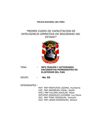 POLICIA NACIONAL DEL PERU
“PRIMER CURSO DE CAPACITACION DE
INTELIGENCIA OPERATIVA EN SEGURIDAD DEL
ESTADO”
TEMA : INFILTRACION Y ACTIVIDADES
ENCUBIERTAS PERMANENTES EN
ELINTERIOR DEL PAIS
GRUPO : No. 03
INTEGRANTES :
MAY PNP MONTUFAR LEZAMA, Humberto
CAP PNP ARAMBURU VIDAL, Adolfo
SOT1 PNP VILLENA AGUILAR, Pablo
SOT2PNP GONZALES ILIZARBE, Luz Elena
SO1 PNP TORO GONZALES, Yancarlo
SO2 PNP LANDA RODRIGUEZ, William
 