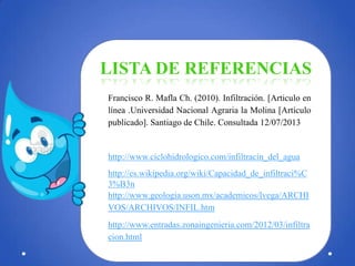 LISTA DE REFERENCIAS
Francisco R. Mafla Ch. (2010). Infiltración. [Articulo en
línea .Universidad Nacional Agraria la Molina [Artículo
publicado]. Santiago de Chile. Consultada 12/07/2013

http://www.ciclohidrologico.com/infiltracin_del_agua
http://es.wikipedia.org/wiki/Capacidad_de_infiltraci%C
3%B3n
http://www.geologia.uson.mx/academicos/lvega/ARCHI
VOS/ARCHIVOS/INFIL.htm
http://www.entradas.zonaingenieria.com/2012/03/infiltra
cion.html

 