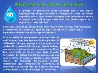 PROCESO DE INFILTRACIÓN
El proceso de infiltración puede continuar sólo si hay espacio
disponible para el agua adicional en la superficie del suelo. El volumen
disponible para el agua adicional depende de la porosidad del suelo y
de la tasa a la cual el agua antes infiltrada puede alejarse de la
superficie a través del suelo.
La tasa máxima a la que el agua puede entrar en un suelo se conoce como capacidad
de infiltración. Si la llegada del agua a la superficie del suelo es menor que la
capacidad de infiltración, toda el agua se infiltrará.
Si la intensidad de precipitación en la superficie del
suelo ocurre a una tasa que excede la capacidad de
infiltración, el agua comienza a estancarse y se
produce la escorrentía sobre la superficie de la tierra,
una vez que la cuenca de almacenamiento está llena.
Esta escorrentía se conoce como flujo terrestre
hortoniano. El sistema hidrológico completo de una
línea divisoria de aguas se analiza a veces usando
modelos de transporte hidrológicos, modelos
matemáticos que consideran la infiltración, la
escorrentía y el flujo de canal para predecir las tasas
de flujo del río y la calidad del agua de la corriente.

 