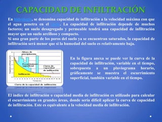 CAPACIDAD DE INFILTRACIÓN
En hidrología, se denomina capacidad de infiltración a la velocidad máxima con que
el agua penetra en el suelo. La capacidad de infiltración depende de muchos
factores; un suelo desagregado y permeable tendrá una capacidad de infiltración
mayor que un suelo arcilloso y compacto.
Si una gran parte de los poros del suelo ya se encuentran saturados, la capacidad de
infiltración será menor que si la humedad del suelo es relativamente baja.

En la figura anexa se puede ver la curva de la
capacidad de infiltración, variable en el tiempo,
sobrepuesta a un pluviograma horario,
gráficamente se muestra el escurrimiento
superficial, también variable en el tiempo.

El índice de infiltración o capacidad media de infiltración es utilizado para calcular
el escurrimiento en grandes áreas, donde sería difícil aplicar la curva de capacidad
de infiltración. Este es equivalente a la velocidad media de infiltración.

 