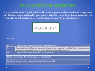 ECUACIÓN DE HORTON
La estimación de la Capacidad de Infiltración se puede realizar mediante la expresión
de Horton quien estableció que, para cualquier suelo bajo lluvia constante, la
Velocidad de Infiltración decrece en el tiempo de acuerdo a la siguiente ley:

DÓNDE:

F:
fc:
fo:

Capacidad de infiltración en un tiempo t (mm/hr).
Capacidad de infiltración para un tiempo t muy grande (mm/hr). Es la capacidad de
equilibrio, obtenida cuando el suelo está completamente saturado.
Capacidad de infiltración inicial, t=0. (mm/hr).

Tiempo trascurrido desde el inicio de la lluvia (min).
Constante para un suelo y superficie particulares.(min-1)

 