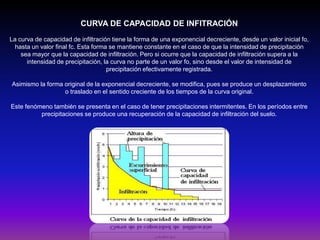 CURVA DE CAPACIDAD DE INFITRACIÓN
La curva de capacidad de infiltración tiene la forma de una exponencial decreciente, desde un valor inicial fo,
hasta un valor final fc. Esta forma se mantiene constante en el caso de que la intensidad de precipitación
sea mayor que la capacidad de infiltración. Pero si ocurre que la capacidad de infiltración supera a la
intensidad de precipitación, la curva no parte de un valor fo, sino desde el valor de intensidad de
precipitación efectivamente registrada.
Asimismo la forma original de la exponencial decreciente, se modifica, pues se produce un desplazamiento
o traslado en el sentido creciente de los tiempos de la curva original.
Este fenómeno también se presenta en el caso de tener precipitaciones intermitentes. En los períodos entre
precipitaciones se produce una recuperación de la capacidad de infiltración del suelo.

 