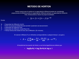 METODO DE HORTON)

fp
k
fc
fo
t

= Capacidad de infiltración (mm/h)
= Factor de proporcionalidad llamado también 'parámetro de decrecimiento'.
= Capacidad de infiltración final
= Capacidad de infiltración inicial (Para t=0).
= Tiempo transcurrido desde el inicio de la infiltración. (En minutos).
El volumen infiltrado (F) en milímetros correspondiente a cualquier tiempo t, es igual a:

Al transformar la ecuación de Horton a una forma logarítmica se obtiene que:

•

log(fp-fc) = log (fo-fc)-k log e. t

 