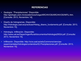 REFERENCIAS
• Geología: ‘’Precipitaciones’’ Disponible:
http://geologia.uson.mx/academicos/lvega/ARCHIVOS/ARCHIVOS/INFIL.htm.
[Consulta: 2013, Noviembre 14].
• Diseño de hidrogramas. Disponible:
http://hidrologia.usal.es/practicas/Hietog_diseno_fundamento.pdf. [Consulta: 2013,
Noviembre 15].
• Hidrología. Infiltración. Disponible:
http://www.ual.es/Depar/IngenRural/documentos/hidrologia2002d.pdf. [Consulta:
2013, Noviembre 15].
• Infiltración. Disponible: http://ocw.usal.es/eduCommons/cienciasexperimentales/hidrologia/contenidos/02.Precipitaciones.pdf. [Consulta: 2013,
Noviembre 15].

 