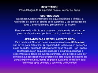 INFILTRACIÓN
Paso del agua de la superficie hacia el interior del suelo.
SUBPROCESOS
Dependen fundamentalmente del agua disponible a infiltrar, la
naturaleza del suelo, el estado de la superficie y las cantidades de
agua y aire inicialmente presentes en su interior.
Para efecto de cálculo se expresa en unidades de velocidad de
paso: mm/h, milímetro por hora o cm/h, centímetro por hora.
APARATOS PARA MEDIR LA INFILTRACIÓN
Para medir la infiltración de un suelo se usan los infiltrómetros,
que sirven para determinar la capacidad de infiltración en pequeñas
áreas cerradas, aplicando artificialmente agua al suelo. Son usados
con frecuencia en pequeñas cuencas o en áreas pequeñas o
experimentales dentro de cuencas grandes. Este proceso suele ser
complejo. La aplicación más favorable de este equipo se obtiene en
zonas experimentales, donde se puede evaluar la infiltración para
diferentes tipos de suelo y contenido de humedad.

 