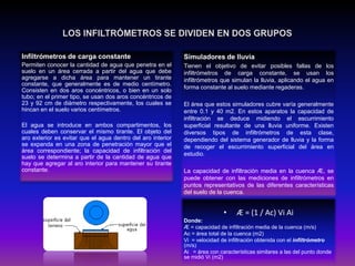 Infiltrómetros de carga constante

Simuladores de lluvia

Permiten conocer la cantidad de agua que penetra en el
suelo en un área cerrada a partir del agua que debe
agregarse a dicha área para mantener un tirante
constante, que generalmente es de medio centímetro.
Consisten en dos aros concéntricos, o bien en un solo
tubo; en el primer tipo, se usan dos aros concéntricos de
23 y 92 cm de diámetro respectivamente, los cuales se
hincan en el suelo varios centímetros.

Tienen el objetivo de evitar posibles fallas de los
infiltrómetros de carga constante, se usan los
infiltrómetros que simulan la lluvia, aplicando el agua en
forma constante al suelo mediante regaderas.

El agua se introduce en ambos compartimentos, los
cuales deben conservar el mismo tirante. El objeto del
aro exterior es evitar que el agua dentro del aro interior
se expanda en una zona de penetración mayor que el
área correspondiente; la capacidad de infiltración del
suelo se determina a partir de la cantidad de agua que
hay que agregar al aro interior para mantener su tirante
constante.

El área que estos simuladores cubre varía generalmente
entre 0.1 y 40 m2. En estos aparatos la capacidad de
infiltración se deduce midiendo el escurrimiento
superficial resultante de una lluvia uniforme. Existen
diversos tipos de infiltrómetros de esta clase,
dependiendo del sistema generador de lluvia y la forma
de recoger el escurrimiento superficial del área en
estudio.

La capacidad de infiltración media en la cuenca Æ, se
puede obtener con las mediciones de infiltrómetros en
puntos representativos de las diferentes características
del suelo de la cuenca.

•

Æ = (1 / Ac) Vi Ai

Donde:
Æ = capacidad de infiltración media de la cuenca (m/s)
Ac = área total de la cuenca (m2)
Vi = velocidad de infiltración obtenida con el infiltrómetro
(m/s)
Ai = área con características similares a las del punto donde
se midió Vi (m2)

 
