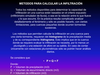 METODOS PARA CALCULAR LA INFILTRACIÓN
Todos los métodos disponibles para determinar la capacidad de
infiltración en una cuenca están basados en el criterio expuesto
(infiltrómetro simulador de lluvia), o sea en la relación entre lo que llueve
y lo que escurre. En la práctica resulta complicado analizar
detalladamente el fenómeno y sólo es posible hacerlo, con ciertas
limitaciones, para cuencas pequeñas donde ocurren tormentas
sucesivas.
Los métodos que permiten calcular la infiltración en una cuenca para
una cierta tormenta, requieren del hietograma de la precipitación media
y de su correspondiente hidrograma. Esto implica que en la cuenca
donde se requiere evaluar la infiltración se necesita, por lo menos un
pluviógrafo y una estación de aforo en su salida. En caso de contar
únicamente con estaciones pluviométricas sólo se podrán hacer análisis
diarios.

Se considera que:

• P=Q+F
Donde:
P = Volumen de precipitación (m3)
Q = Volumen de escurrimiento directo (m3)
F = Volumen de infiltración (m3)

 