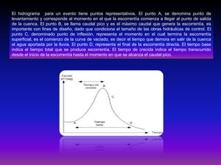 El hidrograma para un evento tiene puntos representativos. El punto A, se denomina punto de
levantamiento y corresponde al momento en el que la escorrentía comienza a llegar al punto de salida
de la cuenca. El punto B, se llama caudal pico y es el máximo caudal que genera la escorrentía, es
importante con fines de diseño, dado que condiciona el tamaño de las obras hidráulicas de control. El
punto C, denominado punto de inflexión, representa el momento en el cual termina la escorrentía
superficial, es el comienzo de la curva de vaciado, es decir el tiempo que demora en salir de la cuenca
el agua aportada por la lluvia. El punto D, representa el final de la escorrentía directa. El tiempo base
indica el tiempo total que se produce escorrentía. El tiempo de crecida indica el tiempo transcurrido
desde el inicio de la escorrentía hasta el momento en que se alcanza el caudal pico.

 