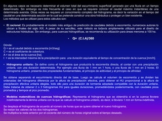 En algunos casos es necesario determinar el volumen total del escurrimiento superficial generado por una lluvia en un tiempo
determinado. Sin embargo es más frecuente el caso en que se requiere conocer el caudal máximo instantáneo de una
determinada avenida. Otras veces se requiere un conocimiento completo del hidrograma, es decir la variación en el tiempo del
caudal en una determinada sección en la cual se pretende construir una obra hidráulica o proteger un bien existente.
Los métodos que se utilizan para estos cálculos son:
• El racional: Es probablemente el modelo más antiguo de predicción de caudales debido a escorrentía, numerosos autores lo
ubican a finales del siglo XIX. A pesar de su sencillez, este método es todavía ampliamente utilizado para el diseño de
estructuras hidráulicas. Sin embargo, para cuencas hidrográficas, se recomienda su utilización para áreas menores a 100 ha.
•

Q= (C.I.A)/360

Dónde:
Q = es el caudal debido a escorrentía [m3/seg].
C = es el coeficiente de cobertura.
A = es el área de la cuenca [ha].
I = es la intensidad máxima de la precipitación para una duración equivalente al tiempo de concentración de la cuenca [mm/h].
• Hidrograma unitario: Se define como el hidrograma que produciría la escorrentía directa, al contar con una precipitación
unitaria, con una duración determinada. Por ejemplo una lluvia de 1 mm en 1 hora, o una lluvia de 1 mm en 2 horas. El
hidrograma unitario, presenta dos propiedades fundamentales, el principio de aditividad y el principio de afinidad.
Se obtiene separando el escurrimiento directo del de base. Luego se calcula el volumen de escorrentía y se dividen las
ordenadas del hidrograma diferencia por la altura de precipitación efectiva, para obtener el HU proporcional a la altura de
precipitación efectiva unitaria elegida, todo ello para una duración de tormenta adoptada compatible con la duración unitaria.
Debe tratarse de obtener 2 o 3 hidrogramas HU para iguales duraciones, promediándolos posteriormente, con caudales picos
promedios y tiempos al pico promedio.
• Modelos matemáticos de cuencas hidrográficas: Representa el hidrograma que se obtendría si en la cuenca lloviera
indefinidamente la lámina unitaria con la que se calculo el hidrograma unitario, es decir, si lloviera 1 mm en forma indefinida.
Se desplaza el hidrograma de acuerdo al número de horas que se quiere obtener el nuevo hidrograma.
Se restan los valores de los dos hidrogramas.
Se multiplica la resta anterior por el cociente del número de horas original sobre el tiempo deseado.

 