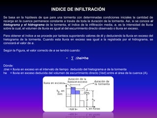 INDICE DE INFILTRACIÓN
Se basa en la hipótesis de que para una tormenta con determinadas condiciones iniciales la cantidad de
recarga en la cuenca permanece constante a través de toda la duración de la tormenta. Así, si se conoce el
hietograma y el hidrograma de la tormenta, el índice de la infiltración media, ø, es la intensidad de lluvia
sobre la cual, el volumen de lluvia es igual al del escurrimiento directo observado o lluvia en exceso.
Para obtener el índice ø se procede por tanteos suponiendo valores de él y deduciendo la lluvia en exceso del
hietograma de la tormenta. Cuando esta lluvia en exceso sea igual a la registrada por el hidrograma, se
conocerá el valor de ø.
Según la Figura, el valor correcto de ø se tendrá cuando:

•

∑ ∆hei=he

Dónde:
∆hei = lluvia en exceso en el intervalo de tiempo deducido del hietograma ø de la tormenta
he = lluvia en exceso deducida del volumen de escurrimiento directo (Ved) entre el área de la cuenca (A).

 