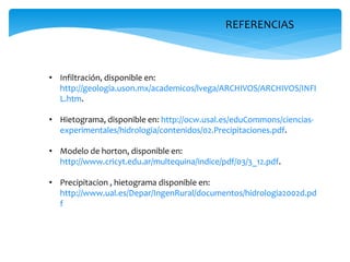 REFERENCIAS

• Infiltración, disponible en:
http://geologia.uson.mx/academicos/lvega/ARCHIVOS/ARCHIVOS/INFI
L.htm.
• Hietograma, disponible en: http://ocw.usal.es/eduCommons/cienciasexperimentales/hidrologia/contenidos/02.Precipitaciones.pdf.
• Modelo de horton, disponible en:
http://www.cricyt.edu.ar/multequina/indice/pdf/03/3_12.pdf.
• Precipitacion , hietograma disponible en:
http://www.ual.es/Depar/IngenRural/documentos/hidrologia2002d.pd
f

 