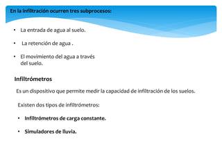 En la infiltración ocurren tres subprocesos:
• La entrada de agua al suelo.
•

La retención de agua .

• El movimiento del agua a través
del suelo.

Infiltrómetros
Es un dispositivo que permite medir la capacidad de infiltración de los suelos.
Existen dos tipos de infiltrómetros:
• Infiltrómetros de carga constante.
• Simuladores de lluvia.

 