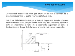 ÍNDICE DE INFILTRACIÓN

La intensidad media de la lluvia, por encima de la cual el volumen de la
escorrentía superficial es igual al volumen de la lluvia neta.
En función de la definición anterior, el Índice Φ de pérdidas tiene las unidades
de intensidad de lluvia (mm/hr) siendo necesario, para su cálculo, conocer a
partir de mediciones el valor de la escorrentía superficial así como la
distribución en el tiempo de la lluvia que la generó en la cuenca en estudio.

 