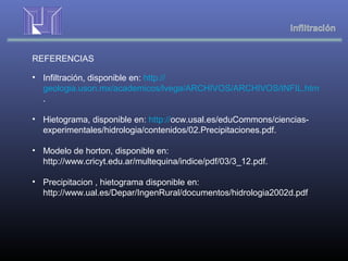 REFERENCIAS
• Infiltración, disponible en: http://
geologia.uson.mx/academicos/lvega/ARCHIVOS/ARCHIVOS/INFIL.htm
.
• Hietograma, disponible en: http://ocw.usal.es/eduCommons/ciencias-
experimentales/hidrologia/contenidos/02.Precipitaciones.pdf.
• Modelo de horton, disponible en:
http://www.cricyt.edu.ar/multequina/indice/pdf/03/3_12.pdf.
• Precipitacion , hietograma disponible en:
http://www.ual.es/Depar/IngenRural/documentos/hidrologia2002d.pdf
 