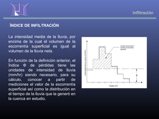 ÍNDICE DE INFILTRACIÓN
La intensidad media de la lluvia, por
encima de la cual el volumen de la
escorrentía superficial es igual al
volumen de la lluvia neta.
En función de la definición anterior, el
Índice Φ de pérdidas tiene las
unidades de intensidad de lluvia
(mm/hr) siendo necesario, para su
cálculo, conocer a partir de
mediciones el valor de la escorrentía
superficial así como la distribución en
el tiempo de la lluvia que la generó en
la cuenca en estudio.
 