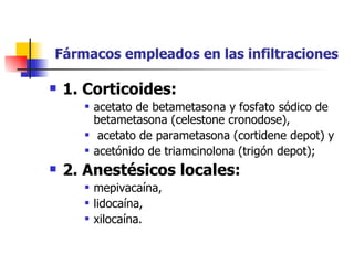   Fármacos empleados en las infiltraciones   1. Corticoides:   acetato de betametasona y fosfato sódico de betametasona (celestone cronodose), acetato de parametasona (cortidene depot) y  acetónido de triamcinolona (trigón depot);  2. Anestésicos locales:  mepivacaína,  lidocaína,  xilocaína.   