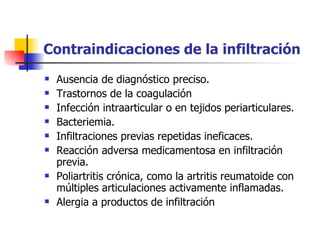 Contraindicaciones de la infiltración  Ausencia de diagnóstico preciso.  Trastornos de la coagulación  Infección intraarticular o en tejidos periarticulares. Bacteriemia.  Infiltraciones previas repetidas ineficaces.  Reacción adversa medicamentosa en infiltración previa.  Poliartritis crónica, como la artritis reumatoide con múltiples articulaciones activamente inflamadas.  Alergia a productos de infiltración 