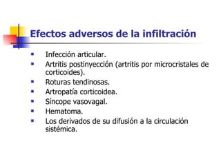 Efectos adversos de la infiltración   Infección articular.  Artritis postinyección (artritis por microcristales de corticoides).  Roturas tendinosas.  Artropatía corticoidea.  Síncope vasovagal.  Hematoma.  Los derivados de su difusión a la circulación sistémica.  